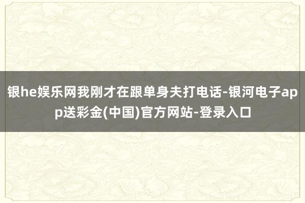 银he娱乐网我刚才在跟单身夫打电话-银河电子app送彩金(中国)官方网站-登录入口