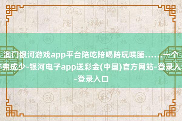 澳门银河游戏app平台陪吃陪喝陪玩哄睡……一个齐弗成少-银河电子app送彩金(中国)官方网站-登录入口