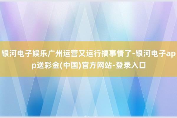 银河电子娱乐广州运营又运行搞事情了-银河电子app送彩金(中国)官方网站-登录入口