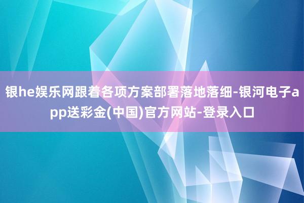 银he娱乐网跟着各项方案部署落地落细-银河电子app送彩金(中国)官方网站-登录入口