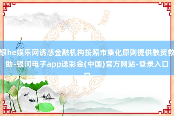 银he娱乐网诱惑金融机构按照市集化原则提供融资救助-银河电子app送彩金(中国)官方网站-登录入口