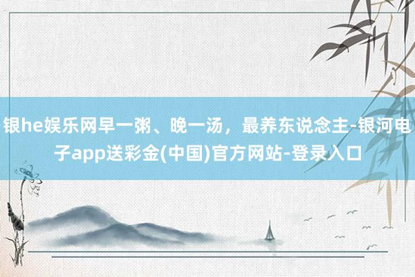 银he娱乐网早一粥、晚一汤，最养东说念主-银河电子app送彩金(中国)官方网站-登录入口