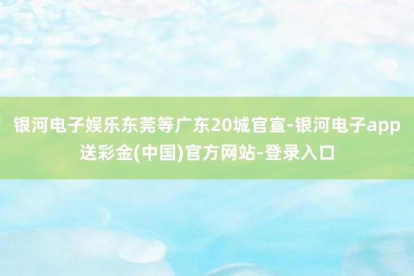 银河电子娱乐东莞等广东20城官宣-银河电子app送彩金(中国)官方网站-登录入口