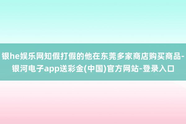 银he娱乐网知假打假的他在东莞多家商店购买商品-银河电子app送彩金(中国)官方网站-登录入口