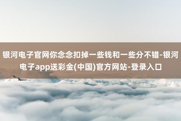 银河电子官网你念念扣掉一些钱和一些分不错-银河电子app送彩金(中国)官方网站-登录入口