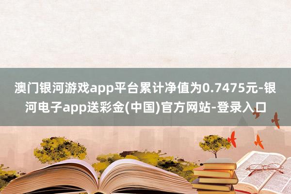 澳门银河游戏app平台累计净值为0.7475元-银河电子app送彩金(中国)官方网站-登录入口