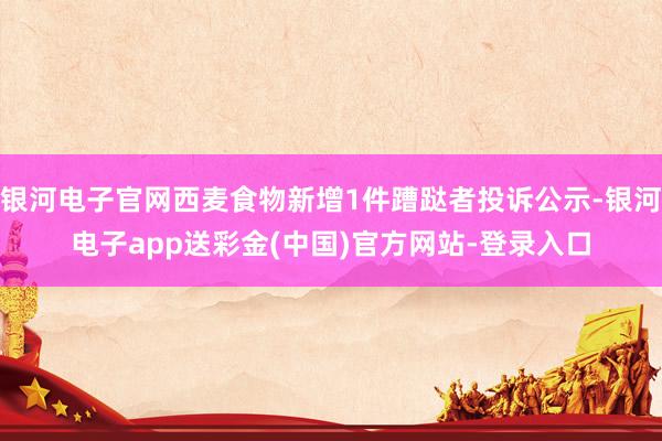 银河电子官网西麦食物新增1件蹧跶者投诉公示-银河电子app送彩金(中国)官方网站-登录入口