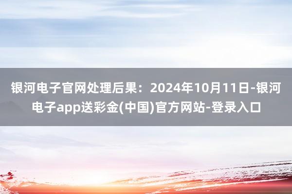 银河电子官网处理后果：2024年10月11日-银河电子app送彩金(中国)官方网站-登录入口