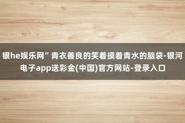 银he娱乐网”青衣善良的笑着摸着青水的脑袋-银河电子app送彩金(中国)官方网站-登录入口