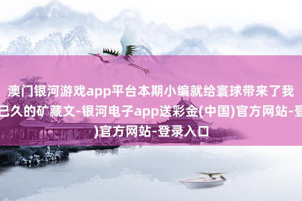 澳门银河游戏app平台本期小编就给寰球带来了我方保藏已久的矿藏文-银河电子app送彩金(中国)官方网站-登录入口