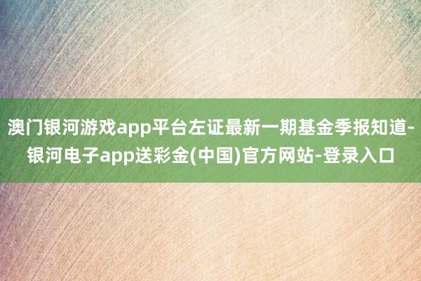 澳门银河游戏app平台左证最新一期基金季报知道-银河电子app送彩金(中国)官方网站-登录入口