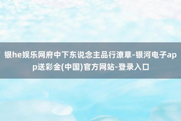 银he娱乐网府中下东说念主品行潦草-银河电子app送彩金(中国)官方网站-登录入口