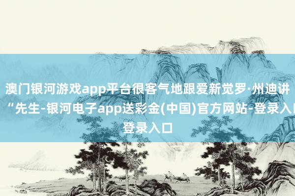 澳门银河游戏app平台很客气地跟爱新觉罗·州迪讲：“先生-银河电子app送彩金(中国)官方网站-登录入口