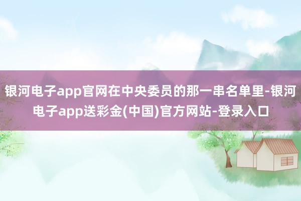 银河电子app官网在中央委员的那一串名单里-银河电子app送彩金(中国)官方网站-登录入口