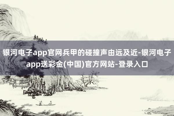 银河电子app官网兵甲的碰撞声由远及近-银河电子app送彩金(中国)官方网站-登录入口