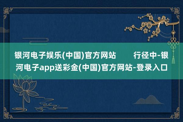 银河电子娱乐(中国)官方网站        行径中-银河电子app送彩金(中国)官方网站-登录入口