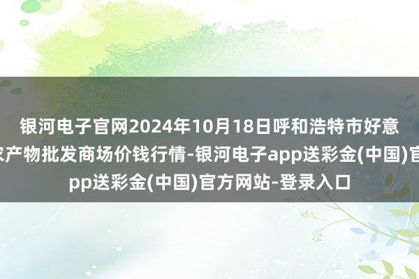 银河电子官网2024年10月18日呼和浩特市好意思通首府无公害农产物批发商场价钱行情-银河电子app送彩金(中国)官方网站-登录入口