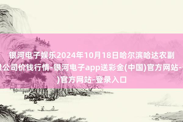 银河电子娱乐2024年10月18日哈尔滨哈达农副居品有限公司价钱行情-银河电子app送彩金(中国)官方网站-登录入口