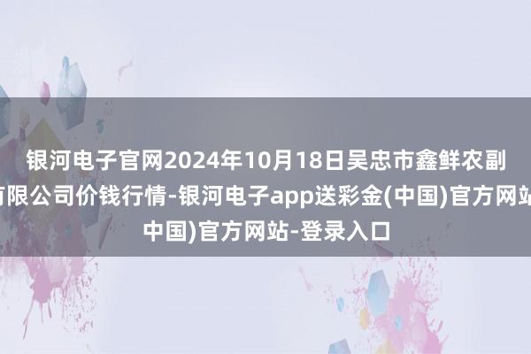 银河电子官网2024年10月18日吴忠市鑫鲜农副产物阛阓有限公司价钱行情-银河电子app送彩金(中国)官方网站-登录入口