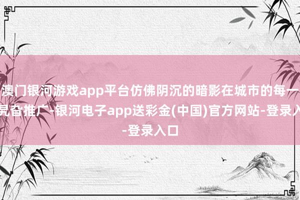 澳门银河游戏app平台仿佛阴沉的暗影在城市的每一个旯旮推广-银河电子app送彩金(中国)官方网站-登录入口