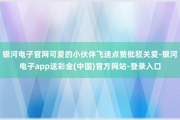 银河电子官网可爱的小伙伴飞速点赞批驳关爱-银河电子app送彩金(中国)官方网站-登录入口