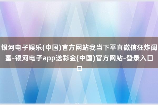 银河电子娱乐(中国)官方网站我当下平直微信狂炸闺蜜-银河电子app送彩金(中国)官方网站-登录入口