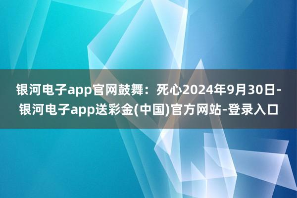 银河电子app官网鼓舞：死心2024年9月30日-银河电子app送彩金(中国)官方网站-登录入口