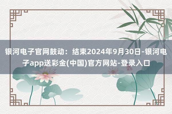 银河电子官网鼓动：结束2024年9月30日-银河电子app送彩金(中国)官方网站-登录入口