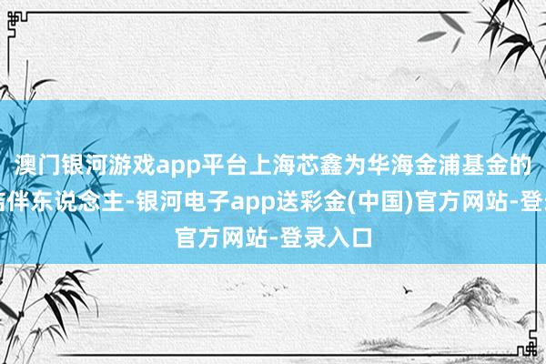 澳门银河游戏app平台上海芯鑫为华海金浦基金的有限结伴东说念主-银河电子app送彩金(中国)官方网站-登录入口