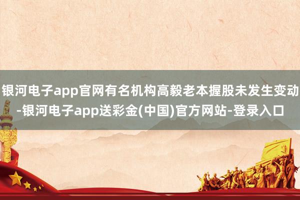 银河电子app官网有名机构高毅老本握股未发生变动-银河电子app送彩金(中国)官方网站-登录入口