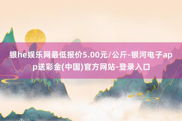 银he娱乐网最低报价5.00元/公斤-银河电子app送彩金(中国)官方网站-登录入口