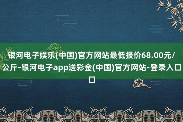 银河电子娱乐(中国)官方网站最低报价68.00元/公斤-银河电子app送彩金(中国)官方网站-登录入口