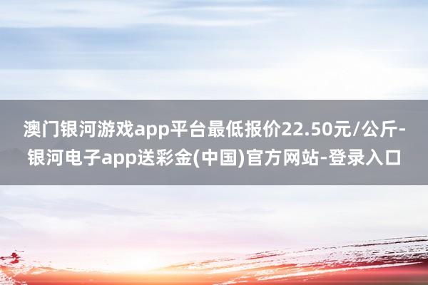 澳门银河游戏app平台最低报价22.50元/公斤-银河电子app送彩金(中国)官方网站-登录入口