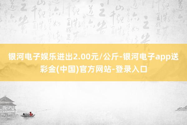 银河电子娱乐进出2.00元/公斤-银河电子app送彩金(中国)官方网站-登录入口