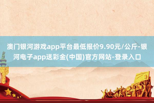 澳门银河游戏app平台最低报价9.90元/公斤-银河电子app送彩金(中国)官方网站-登录入口